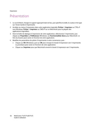 Page 46Impression
WorkCentre 7425/7428/7435
Guide d'utilisation 46
Présentation
1. Le cas échéant, chargez le support approprié dans le bac, puis spécifiez la taille, la couleur et le type 
sur l'écran tactile d'imprimante.
2. Accédez au menu d'impression dans votre application logicielle (Fichier > Imprimer ou CTRL+P 
sous Windows, Fichier > Imprimer ou CMD+P sur un Macintosh pour la plupart des 
applications logicielles).
3. Dans la boîte de dialogue d'impression de votre application,...