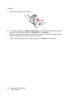 Page 60Impression
WorkCentre 7425/7428/7435
Guide d'utilisation 60
5. Insérez le bac à fond dans l’imprimante.
6. Le cas échéant, appuyez sur Modifier les paramètres sur l'écran tactile, sélectionnez le format, le 
type ou la couleur de papier, appuyez sur Enregistrer, puis sur Confirmer.
7. Définissez l'imprimante de façon qu'elle détecte automatiquement le format de papier chargé ou 
indiquez manuellement le format à l'aide de l'écran tactile.
Si vous n'avez pas modifié le type de...