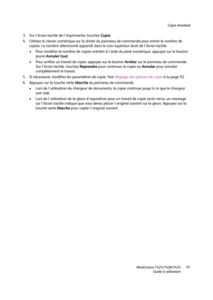 Page 91Copie standard
WorkCentre 7425/7428/7435
Guide d'utilisation91
3. Sur l'écran tactile de l'imprimante, touchez Copie.
4. Utilisez le clavier numérique sur la droite du panneau de commande pour entrer le nombre de 
copies. Le nombre sélectionné apparaît dans le coin supérieur droit de l'écran tactile.
• Pour modifier le nombre de copies entrées à l'aide du pavé numérique, appuyez sur le bouton 
jaune Annuler tout.
• Pour arrêter un travail de copie, appuyez sur le bouton Arrêter sur le...