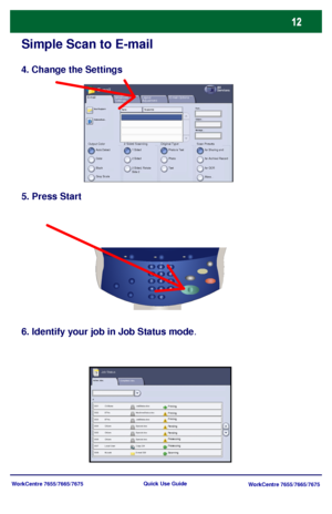 Page 13WorkCentre 7655/7665/7675
WorkCentre 7655/7665/7675 Quick Use Guide
Simple Scan to E-mail
4. Change the Settings
5. Press Start
6. Identify your job in Job Status mode.
Active Jobs
Pending
Processing
Scanning
Completed Jobs
Printing
Pending
ProcessingPrinting Printing
Job Status
Output ColorAuto Detect
Layout 
Adjustment E-mailAll 
ServicesE-mail
2 Sided ScanningE-mail Options
Color
Black
Gray Scale1 Sided
2 Sided
2 Sided, Rotate 
Side 2
Original TypePhoto & Text
Phot o
TextScan Presetsfor Sharing and...