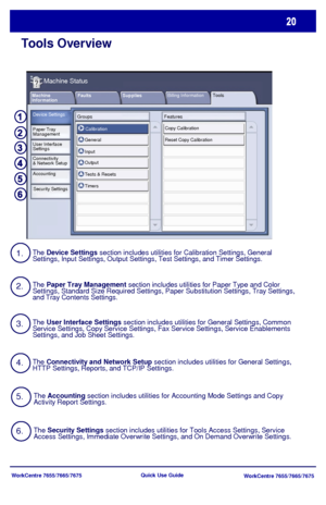 Page 21WorkCentre 7655/7665/7675
WorkCentre 7655/7665/7675 Quick Use Guide
Tools Overview
Faults Supplies Machine 
Information
Machine Status
Billing InformationTools
Device Settings
Paper Tray
Management
User Interface
Settings
Connectivity
& Network Setup
Accounting
Security SettingsGroups Features
Calibration
General
Input
Output
Tests & Resets
TimersCopy Calibration
Reset Copy Calibration
1.
2.
3.
4.The Device Settings section includes utilities for Calibration Settings, General 
Settings, Input Settings,...