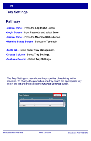 Page 24WorkCentre 7655/7665/7675
WorkCentre 7655/7665/7675 Quick Use Guide
Tray Settings
Pathway
 - Press the Log In/Out Button.
 - Input Passcode and select Enter.
 - Press the Machine Status button.
 - Select the Tools tab.
 - Select Paper Tray Management.
 - Select Tray Settings.
 - Select Tray Settings.
The Tray Settings screen shows the properties of each tray in the 
machine. To change the properties of a tray, touch the appropriate tray 
line in the list and then select the Change Settings button....