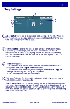 Page 25WorkCentre 7655/7665/7675
WorkCentre 7655/7665/7675 Quick Use Guide
Tray Settings
UndoCancel SaveChange Settings - Tray 1
Tray Priority Auto Selection
On
OffTray TypeDedicated
Fully Adjustable
The Priority setting:
-   Determines which tray is used when two trays are loaded with the 
same paper and Auto Paper Select is chosen.
-   Determines which paper trays are displayed on the Basic Copy tab. 
The trays with the highest priority are displayed.
1 is the highest priority and 99 is the lowest. A...