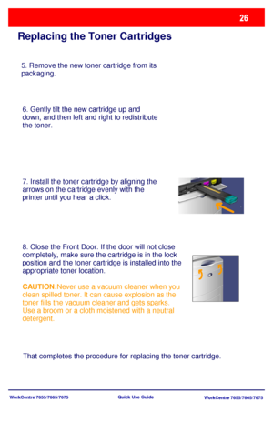 Page 27WorkCentre 7655/7665/7675
WorkCentre 7655/7665/7675 Quick Use Guide
Replacing the Toner Cartridges
5. Remove the new toner cartridge from its 
packaging.
6. Gently tilt the new cartridge up and 
down, and then left and right to redistribute 
the toner.
7. Install the toner cartridge by aligning the 
arrows on the cartridge evenly with the 
printer until you hear a click. 
8. Close the Front Door. If the door will not close 
completely, make sure the cartridge is in the lock 
position and the toner...