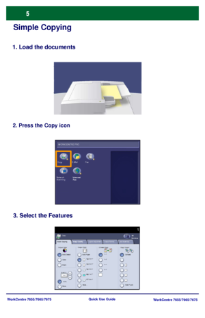 Page 6WorkCentre 7655/7665/7675
WorkCentre 7655/7665/7675 Quick Use Guide
Simple Copying
1. Load the documents
2. Press the Copy icon
3. Select the Features
Basic CopyingCopy
All 
Services
Image QualityLayout Adjustment Output Format Job Assembly
Output ColorOutput Color
2 Sided Copy Copy Output:
Auto Detect
Color
Black
More...Auto Paper
More... Hole PunchCollated
W ORKCENTRE PRO
Fax E-Mail Copy
Internet
Fax Network 
Scanning
Downloaded From ManualsPrinter.com Manuals 