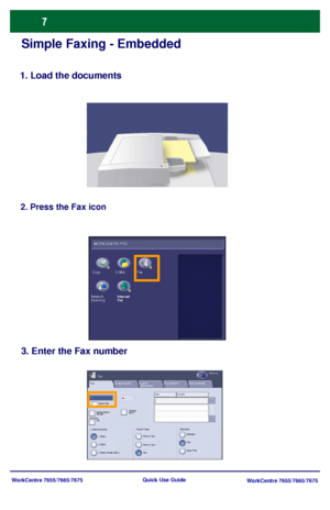 Page 8WorkCentre 7655/7665/7675
WorkCentre 7655/7665/7675 Quick Use Guide
Simple Faxing - Embedded
1. Load the documents
2. Press the Fax icon
3. Enter the Fax number
W ORKCENTRE PRO
Fax E-Mail Copy
Internet
Fax Network 
Scanning
Fax
2 Sided Sc anning
Image Quality Fax OptionsLayout 
AdjustmentFaxAll Services
Fax Number:
Dialing Chars / 
Keypad...Addres s
Book...
Add   --
1 SidedOrigina l TypeResolution
2 Sided, Rotate Side 2 2 SidedPhoto & Text
Te xt Photo & TextStandard 
Fine
Job Assembly
Super Fine OffSpeed...