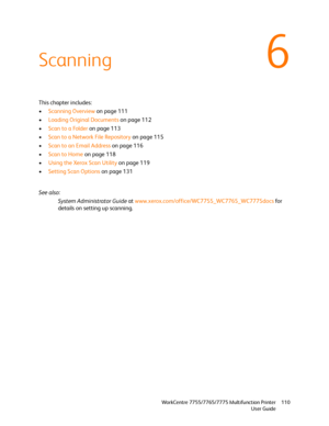 Page 1106
WorkCentre 7755/7765/7775 Multifunction Printer
User Guide110
Scanning
This chapter includes:
•Scanning Overview on page 111
•Loading Original Documents on page 112
•Scan to a Folder on page 113
•Scan to a Network File Repository on page 115
•Scan to an Email Address on page 116
•Scan to Home on page 118
•Using the Xerox Scan Utility on page 119
•Setting Scan Options on page 131
See also: 
System Administrator Guide at www.xerox.com/office/WC7755_WC7765_WC7775docs for 
details on setting up scanning....