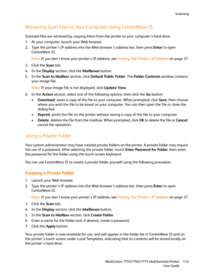 Page 114Scanning
WorkCentre 7755/7765/7775 Multifunction Printer
User Guide114
Retrieving Scan Files to Your Computer Using CentreWare IS
Scanned files are retrieved by copying them from the printer to your computer’s hard drive.
1. At your computer, launch your Web browser.
2. Type the printer’s IP address into the Web browser’s address bar, then press Enter to open 
CentreWare IS.
Note:If you don’t know your printer’s IP address, see Finding The Printer’s IP Address on page 37.
3. Click the Scan tab.
4. In the...