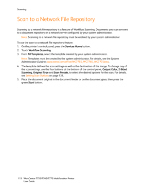 Page 115Scanning
WorkCentre 7755/7765/7775 Multifunction Printer
User Guide 115
Scan to a Network File Repository
Scanning to a network file repository is a feature of Workflow Scanning. Documents you scan are sent 
to a document repository on a network server configured by your system administrator.
Note:Scanning to a network file repository must be enabled by your system administrator.
To use the scan to a network file repository feature:
1. On the printer’s control panel, press the Services Home button.
2....