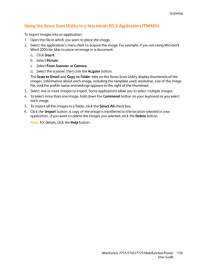 Page 130Scanning
WorkCentre 7755/7765/7775 Multifunction Printer
User Guide130
Using the Xerox Scan Utility in a Macintosh OS X Application (TWAIN)
To import images into an application:
1. Open the file in which you want to place the image.
2. Select the application’s menu item to acquire the image. For example, if you are using Microsoft 
Word 2004 for Mac to place an image in a document:
a. Click Insert.
b. Select Picture.
c. Select From Scanner or Camera.
d. Select the scanner, then click the Acquire button....
