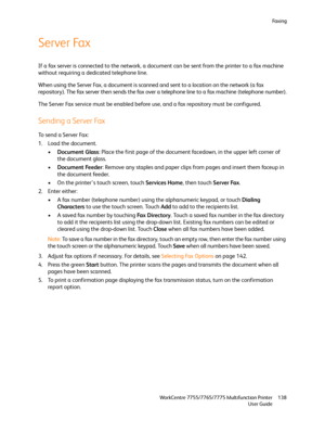 Page 138Fa x i n g
WorkCentre 7755/7765/7775 Multifunction Printer
User Guide138
Server Fax
If a fax server is connected to the network, a document can be sent from the printer to a fax machine 
without requiring a dedicated telephone line.
When using the Server Fax, a document is scanned and sent to a location on the network (a fax 
repository). The fax server then sends the fax over a telephone line to a fax machine (telephone number).
The Server Fax service must be enabled before use, and a fax repository...