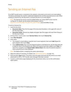 Page 139Fa x i n g
WorkCentre 7755/7765/7775 Multifunction Printer
User Guide 139
Sending an Internet Fax
If an SMTP (email) server is connected to the network, a document can be sent to an email address. 
This feature eliminates the need for a dedicated telephone line and the associated service costs. When 
sending an Internet Fax, the document is scanned and sent to an email address.
Note:The Internet Fax service must be enabled before use, and an SMTP server must be 
configured. For details, see the System...