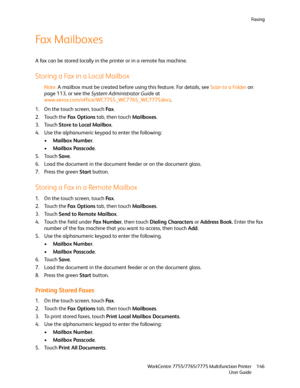 Page 146Fa x i n g
WorkCentre 7755/7765/7775 Multifunction Printer
User Guide146
Fax Mailboxes
A fax can be stored locally in the printer or in a remote fax machine.
Storing a Fax in a Local Mailbox
Note:A mailbox must be created before using this feature. For details, see Scan to a Folder on 
page 113, or see the System Administrator Guide at 
www.xerox.com/office/WC7755_WC7765_WC7775docs.
1. On the touch screen, touch Fa x.
2. Touch the Fa x  O p t i o n s tab, then touch Mailboxes.
3. Touch Store to Local...