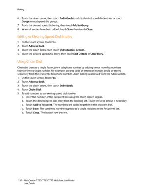 Page 151Fa x i n g
WorkCentre 7755/7765/7775 Multifunction Printer
User Guide 151
6. Touch the down arrow, then touch Individuals to add individual speed dial entries, or touch 
Groups to add speed dial groups.
7. Touch the desired speed dial entry, then touch Add to Group.
8. When all entries have been added, touch Save, then touch Close.
Editing or Clearing Speed Dial Entries
1. On the touch screen, touch Fa x.
2. Touch Address Book.
3. Touch the down arrow, then touch Individuals or Groups.
4. Touch the...