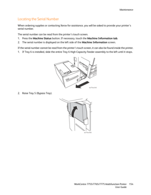 Page 154Maintenance
WorkCentre 7755/7765/7775 Multifunction Printer
User Guide154
Locating the Serial Number
When ordering supplies or contacting Xerox for assistance, you will be asked to provide your printer’s 
serial number.
The serial number can be read from the printer’s touch screen.
1. Press the Machine Status button. If necessary, touch the Machine Information tab.
2. The serial number is displayed on the left side of the Machine Information screen.
If the serial number cannot be read from the printer’s...