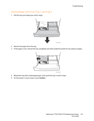 Page 174Troubleshooting
WorkCentre 7755/7765/7775 Multifunction Printer
User Guide174
Clearing Paper Jams from Tray 1 and Tray 2
1. Pull the tray out toward you until it stops.
2. Remove the paper from the tray.
3. If the paper is torn, remove the tray completely and check inside the printer for torn pieces of paper.
4. Reload the tray with undamaged paper, then push the tray in until it stops.
5. On the printer’s touch screen, touch Confirm.
wc77xx-039
wc77xx-040
Downloaded From ManualsPrinter.com Manuals 