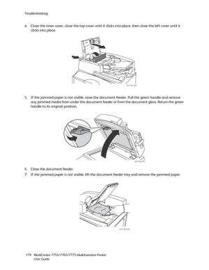 Page 179Troubleshooting
WorkCentre 7755/7765/7775 Multifunction Printer
User Guide 179
4. Close the inner cover, close the top cover until it clicks into place, then close the left cover until it 
clicks into place.
5. If the jammed paper is not visible, raise the document feeder. Pull the green handle and remove 
any jammed media from under the document feeder or from the document glass. Return the green 
handle to its original position.
6. Close the document feeder.
7. If the jammed paper is not visible, lift...