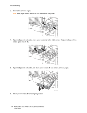 Page 181Troubleshooting
WorkCentre 7755/7765/7775 Multifunction Printer
User Guide 181
3. Remove the jammed paper.
Note:If the paper is torn, remove all torn pieces from the printer.
4. If jammed paper is not visible, move green handle 2a to the right, remove the jammed paper, then 
release green handle 2a.
5. If jammed paper is not visible, pull down green handle 2b and remove jammed paper.
6. Return green handle 2b to its original position.
wc77xx-055
wc77xx-056
wc77xx-057
Downloaded From ManualsPrinter.com...