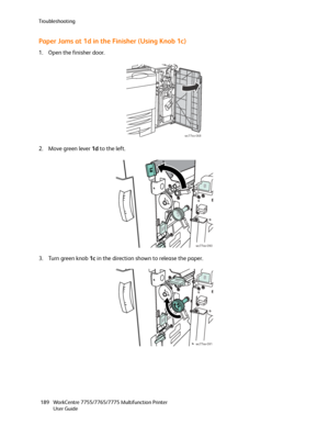 Page 189Troubleshooting
WorkCentre 7755/7765/7775 Multifunction Printer
User Guide 189
Paper Jams at 1d in the Finisher (Using Knob 1c)
1. Open the finisher door.
2. Move green lever 1d to the left.
3. Turn green knob 1c in the direction shown to release the paper.
wc77xx-068
wc77xx-090
wc77xx-091
Downloaded From ManualsPrinter.com Manuals 