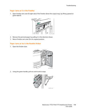 Page 198Troubleshooting
WorkCentre 7755/7765/7775 Multifunction Printer
User Guide198
Paper Jams at 5 in the Finisher
1. Open finisher exit cover 5 (right side of the finisher above the output tray), by lifting upward at 
green label 5.
2. Remove the jammed paper by pulling it in the direction shown.
3. Return finisher exit cover 5 to its original position.
Paper Jams at 4a in the Booklet Maker
1. Open the finisher door.
2. Using the green handle, pull out unit 4 until it stops.
wc77xx-080
wc77xx-068
wc77xx-149...