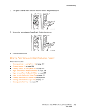 Page 202Troubleshooting
WorkCentre 7755/7765/7775 Multifunction Printer
User Guide202
2. Turn green knob 4a in the direction shown to release the jammed paper.
3. Remove the jammed paper by pulling in the direction shown.
4. Close the finisher door.
Clearing Paper Jams in the Light Production Finisher
This section includes:
•Clearing Jams at 1a (using Knob 1c) on page 203
•Clearing Jams at 2a on page 204
•Clearing Jams at 3e (using Knob 3c) on page 205
•Paper Jams at 4a in the Booklet Maker on page 206
•Paper...