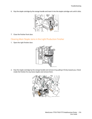 Page 216Troubleshooting
WorkCentre 7755/7765/7775 Multifunction Printer
User Guide216
6. Grip the staple cartridge by the orange handle and insert it into the staple cartridge unit until it clicks.
7. Close the finisher front door.
Clearing Main Staple Jams in the Light Production Finisher
1. Open the right finisher door.
2. Grip the staple cartridge by the orange handle and remove it by pulling it firmly toward you. Check 
inside the finisher for any loose staples and remove them.
wc77xx-102
wc77xx-140...