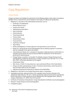 Page 235Regulatory Information
WorkCentre 7755/7765/7775 Multifunction Printer
User Guide 235
Copy Regulations
United States
Congress, by statute, has forbidden the reproduction of the following subjects under certain circumstances. 
Penalties of fine or imprisonment may be imposed on those guilty of making such reproductions.
1. Obligations or Securities of the United States Government, such as:
• Certificates of Indebtedness
• National Bank Currency
• Coupons from Bonds
• Federal Reserve Bank Notes
• Silver...