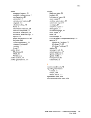 Page 254Index
WorkCentre 7755/7765/7775 Multifunction Printer
User Guide254
printer
advanced features, 21
available configurations, 21
configurations, 21
connection, 21
control panel features, 24
disposal, 243
electrical safety, 12
fonts, 21
information resources, 28
internal components, 20
maximum print speed, 21
maximum resolution (dpi), 21
options, 22
physical specifications, 247
recycling, 243
safety requirements, 10
standard features, 21
supplies, 13
trays, 21
printer drivers
Macintosh, 33
UNIX, 36
Windows,...