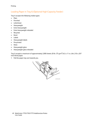 Page 49Printing
WorkCentre 7755/7765/7775 Multifunction Printer
User Guide 49
Loading Paper in Tray 6 (Optional High-Capacity Feeder)
Tray 6 accepts the following media types:
•Plain
•Punched
•Letterhead
• Heavyweight
• Extra heavyweight
• Extra heavyweight reloaded
•Recycled
•Bond
•Labels
• Heavyweight labels
•Pre-printed
•Gloss
• Heavyweight gloss
• Heavyweight gloss reloaded
Tray 6 accepts a maximum of approximately 2,000 sheets 20 lb. (75 g/m
2) 8.5 x 11 in. (A4: 210 x 297 
mm) Bond paper.
1. Pull the paper...