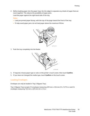 Page 50Printing
WorkCentre 7755/7765/7775 Multifunction Printer
User Guide50
2. Before loading paper into the paper trays, fan the edges to separate any sheets of paper that are 
stuck together. This reduces the possibility of paper jams.
Load the paper against the right-hand side of the tray.
Notes:
•Load pre-printed paper faceup, with the top of the page toward the front of the tray.
•To help avoid paper jams, do not load paper above the maximum fill line.
3. Push the tray completely into the feeder.
4. If...