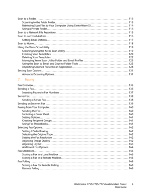 Page 6WorkCentre 7755/7765/7775 Multifunction Printer
User Guide6
Scan to a Folder . . . . . . . . . . . . . . . . . . . . . . . . . . . . . . . . . . . . . . . . . . . . . . . . . . . . . . . . . . . . . . . . . . . . . . . . . . . . . . 113
Scanning to the Public Folder . . . . . . . . . . . . . . . . . . . . . . . . . . . . . . . . . . . . . . . . . . . . . . . . . . . . . . . . . . . . . . 113
Retrieving Scan Files to Your Computer Using CentreWare IS . . . . . . . . . . . . . . . . . . . . . . . . . . . ....