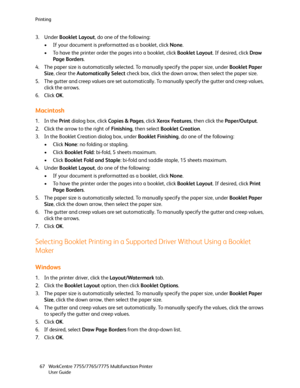 Page 67Printing
WorkCentre 7755/7765/7775 Multifunction Printer
User Guide 67
3. Under Booklet Layout, do one of the following:
• If your document is preformatted as a booklet, click None.
• To have the printer order the pages into a booklet, click Booklet Layout. If desired, click Draw 
Page Borders.
4. The paper size is automatically selected. To manually specify the paper size, under Booklet Paper 
Size, clear the Automatically Select check box, click the down arrow, then select the paper size.
5. The gutter...