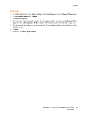 Page 68Printing
WorkCentre 7755/7765/7775 Multifunction Printer
User Guide68
Macintosh
1. In the Print dialog box, click Copies & Pages, click Xerox Features, then click Layout/Watermark.
2. Under Booklet Layout, click Enabled.
3. Click Booklet Options.
4. The paper size is automatically selected. To manually specify the paper size, under Booklet Paper 
Size, clear the Automatically Select check box, click the down arrow, then select the paper size.
5. The gutter and creep values are set automatically. To...