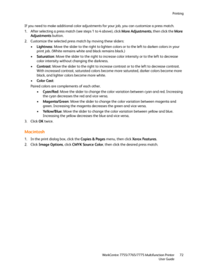 Page 72Printing
WorkCentre 7755/7765/7775 Multifunction Printer
User Guide72
If you need to make additional color adjustments for your job, you can customize a press match. 
1. After selecting a press match (see steps 1 to 4 above), click More Adjustments, then click the More 
Adjustments button.
2. Customize the selected press match by moving these sliders:
•Lightness: Move the slider to the right to lighten colors or to the left to darken colors in your 
print job. (White remains white and black remains...