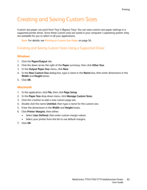Page 82Printing
WorkCentre 7755/7765/7775 Multifunction Printer
User Guide82
Creating and Saving Custom Sizes
Custom size paper can print from Tray 5 (Bypass Tray). You can save custom size paper settings in a 
supported printer driver. Since these custom sizes are saved in your computer’s operating system, they 
are available for you to select in all your applications.
Note:For details, see Printing on Custom Size Paper on page 56.
Creating and Saving Custom Sizes Using a Supported Driver
Windows
1. Click the...