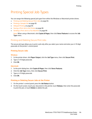 Page 84Printing
WorkCentre 7755/7765/7775 Multifunction Printer
User Guide84
Printing Special Job Types
You can assign the following special job types from either the Windows or Macintosh printer drivers.
•Printing and Deleting Secure Print Jobs on page 84
•Printing a Sample Set on page 85
•Delayed Printing on page 85
•Saving a Print Job to the Printer on page 86
•Sending a Print Job to a Fax Machine on page 86
Note:When using a Macintosh, click Copies & Pages, then click Xerox Features to access the Job 
Ty p...