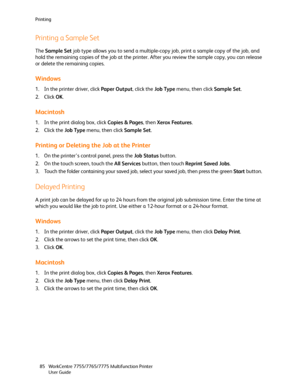 Page 85Printing
WorkCentre 7755/7765/7775 Multifunction Printer
User Guide 85
Printing a Sample Set
The Sample Set job type allows you to send a multiple-copy job, print a sample copy of the job, and 
hold the remaining copies of the job at the printer. After you review the sample copy, you can release 
or delete the remaining copies.
Windows
1. In the printer driver, click Paper Output, click the Job Type menu, then click Sample Set.
2. Click OK.
Macintosh
1. In the print dialog box, click Copies & Pages, then...