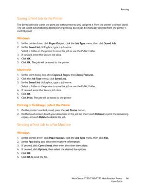 Page 86Printing
WorkCentre 7755/7765/7775 Multifunction Printer
User Guide86
Saving a Print Job to the Printer
The Saved Job type stores the print job in the printer so you can print it from the printer’s control panel. 
The job is not automatically deleted after printing, but it can be manually deleted from the printer’s 
control panel.
Windows
1. In the printer driver, click Paper Output, click the Job Type menu, then click Saved Job.
2. In the Saved Job dialog box, type a job name.
Select a folder on the...