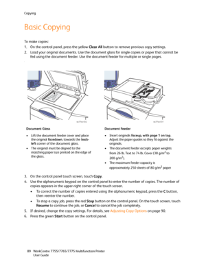 Page 89Copying
WorkCentre 7755/7765/7775 Multifunction Printer
User Guide 89
Basic Copying
To  m a k e  c o p i e s :
1. On the control panel, press the yellow Clear All button to remove previous copy settings.
2. Load your original documents. Use the document glass for single copies or paper that cannot be 
fed using the document feeder. Use the document feeder for multiple or single pages.
.
3. On the control panel touch screen, touch Copy.
4. Use the alphanumeric keypad on the control panel to enter the...