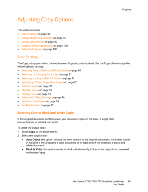 Page 90Copying
WorkCentre 7755/7765/7775 Multifunction Printer
User Guide90
Adjusting Copy Options
This section includes:
•Basic Settings on page 90
•Image Quality Adjustments on page 95
•Layout Adjustments on page 97
•Output Format Adjustments on page 100
•Advanced Copying on page 106
Basic Settings
The Copy tab appears when the touch screen Copy button is touched. Use the Copy tab to change the 
following basic settings:
•Selecting Color or Black and White Copies on page 90
•Reducing or Enlarging the Image on...