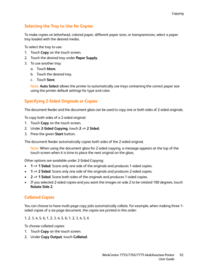 Page 92Copying
WorkCentre 7755/7765/7775 Multifunction Printer
User Guide92
Selecting the Tray to Use for Copies
To make copies on letterhead, colored paper, different paper sizes, or transparencies, select a paper 
tray loaded with the desired media.
To select the tray to use:
1. Touch Copy on the touch screen.
2. Touch the desired tray under Paper Supply.
3. To use another tray:
a. Touch More.
b. Touch the desired tray.
c. Touch Save.
Note:Auto Select allows the printer to automatically use trays containing...