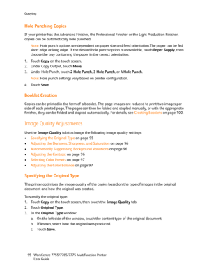 Page 95Copying
WorkCentre 7755/7765/7775 Multifunction Printer
User Guide 95
Hole Punching Copies
If your printer has the Advanced Finisher, the Professional Finisher or the Light Production Finisher, 
copies can be automatically hole punched.
Note:Hole punch options are dependent on paper size and feed orientation.The paper can be fed 
short edge or long edge. If the desired hole punch option is unavailable, touch Paper Supply, then 
choose the tray containing the paper in the correct orientation.
1. Touch...