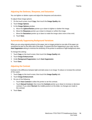 Page 96Copying
WorkCentre 7755/7765/7775 Multifunction Printer
User Guide96
Adjusting the Darkness, Sharpness, and Saturation
You can lighten or darken copies and adjust the sharpness and saturation.
To adjust these image options:
1. On the touch screen, touch Copy, then touch the Image Quality tab.
2. Touch Image Options.
3. In the Image Options window:
a. Move the Lighten/Darken pointer up or down to lighten or darken the image.
b. Move the Sharpness pointer up or down to sharpen or soften the image.
c. Move...