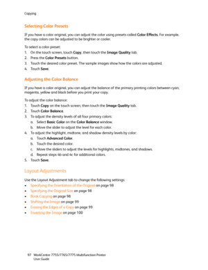 Page 97Copying
WorkCentre 7755/7765/7775 Multifunction Printer
User Guide 97
Selecting Color Presets
If you have a color original, you can adjust the color using presets called Color Effects. For example, 
the copy colors can be adjusted to be brighter or cooler.
To select a color preset:
1. On the touch screen, touch Copy, then touch the Image Quality tab.
2. Press the Color Presets button.
3. Touch the desired color preset. The sample images show how the colors are adjusted.
4. Touch Save.
Adjusting the Color...