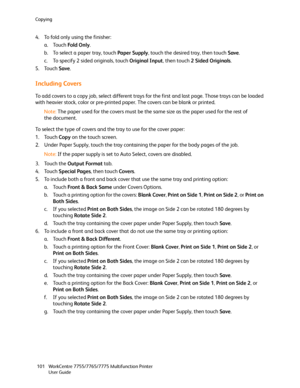 Page 101Copying
WorkCentre 7755/7765/7775 Multifunction Printer
User Guide 101
4. To fold only using the finisher:
a. Touch Fold Only.
b. To select a paper tray, touch Paper Supply, touch the desired tray, then touch Save.
c. To specify 2 sided originals, touch Original Input, then touch 2 Sided Originals.
5. Touch Save.
Including Covers
To add covers to a copy job, select different trays for the first and last page. Those trays can be loaded 
with heavier stock, color or pre-printed paper. The covers can be...