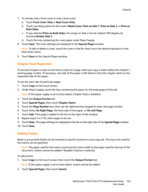 Page 102Copying
WorkCentre 7755/7765/7775 Multifunction Printer
User Guide102
7. To include only a front cover or only a back cover:
a. Touch Front Cover Only or Back Cover Only.
b. Touch a printing option for the covers: Blank Cover, Print on Side 1, Print on Side 2, or Print on 
Both Sides.
c. If you selected Print on Both Sides, the image on Side 2 can be rotated 180 degrees by 
touching Rotate Side 2.
d. Touch the tray containing the cover paper under Paper Supply.
8. Touch Save. The cover settings are...