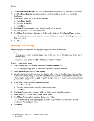 Page 103Copying
WorkCentre 7755/7765/7775 Multifunction Printer
User Guide 103
3. Touch the After Page Number box, then use the alphanumeric keypad to enter the page number.
4. Touch the Insert Quantity arrow buttons to specify the number of sheets to be inserted at 
that location.
5. To specify the paper tray to be used for the insert:
a. Touch Paper Supply.
b. Touch the desired tray.
c. Touch Save.
6. Touch Add. The insert appears in the list on the right of the window.
7. Repeat steps 3 to 6 to add additional...