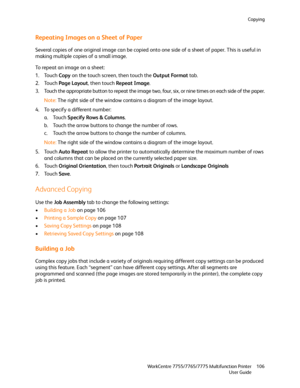 Page 106Copying
WorkCentre 7755/7765/7775 Multifunction Printer
User Guide106
Repeating Images on a Sheet of Paper
Several copies of one original image can be copied onto one side of a sheet of paper. This is useful in 
making multiple copies of a small image.
To repeat an image on a sheet:
1. Touch Copy on the touch screen, then touch the Output Format tab.
2. Touch Page Layout, then touch Repeat Image.
3. Touch the appropriate button to repeat the image two, four, six, or nine times on each side of the paper....