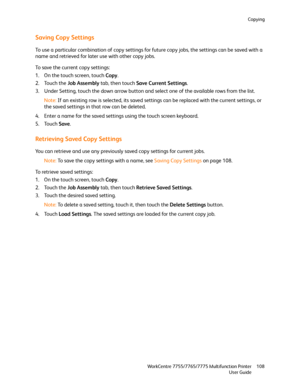 Page 108Copying
WorkCentre 7755/7765/7775 Multifunction Printer
User Guide108
Saving Copy Settings
To use a particular combination of copy settings for future copy jobs, the settings can be saved with a 
name and retrieved for later use with other copy jobs.
To save the current copy settings:
1. On the touch screen, touch Copy.
2. Touch the Job Assembly tab, then touch Save Current Settings.
3. Under Setting, touch the down arrow button and select one of the available rows from the list.
Note:If an existing row...