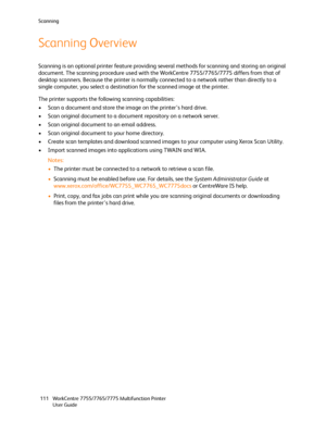 Page 111Scanning
WorkCentre 7755/7765/7775 Multifunction Printer
User Guide 111
Scanning Overview
Scanning is an optional printer feature providing several methods for scanning and storing an original 
document. The scanning procedure used with the WorkCentre 7755/7765/7775 differs from that of 
desktop scanners. Because the printer is normally connected to a network rather than directly to a 
single computer, you select a destination for the scanned image at the printer.
The printer supports the following...